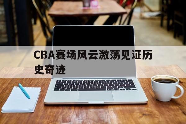 CBA赛场风云激荡见证历史奇迹(cba录像回放高清录像回放全场免费)