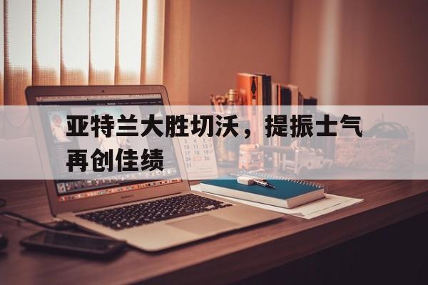 C7娱乐官方网站-包含亚特兰大胜切沃，提振士气再创佳绩的词条