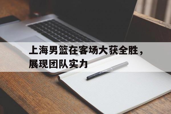C7娱乐官方网站-上海男篮在客场大获全胜，展现团队实力(上海男篮官宣)