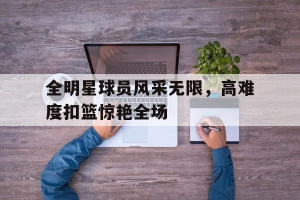C7娱乐官方网站-关于全明星球员风采无限，高难度扣篮惊艳全场的信息