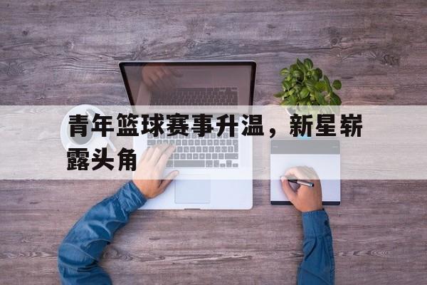 C7娱乐官方网站-关于青年篮球赛事升温，新星崭露头角的信息
