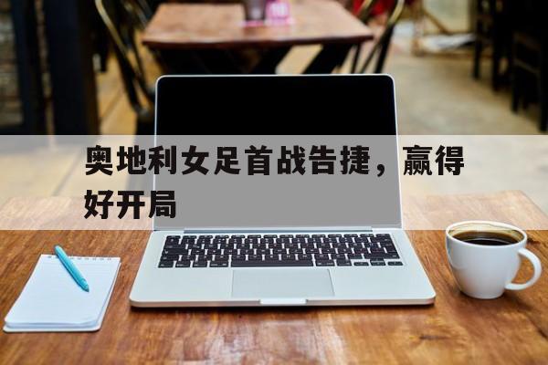 奥地利女足首战告捷，赢得好开局(西班牙队史首次夺得女足世界杯冠军)