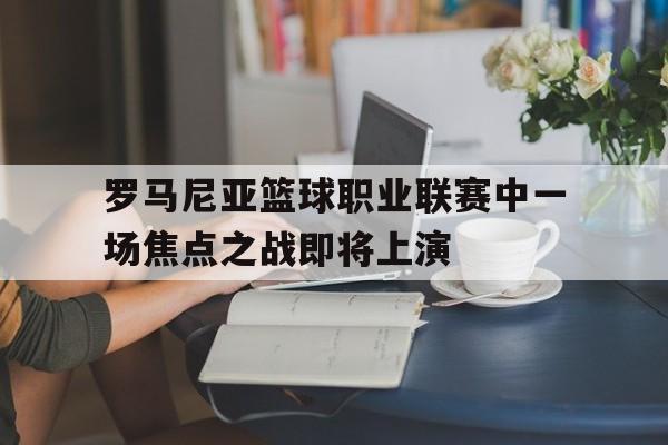C7娱乐-关于罗马尼亚篮球职业联赛中一场焦点之战即将上演的信息